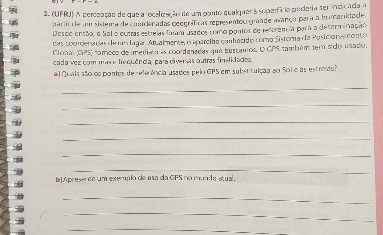 (UFRJ) A percepção de que a localização de um ponto qualquer à superfície poderia ser indicada a 
partir de um sistema de coordenadas geográficas representou grande avanço para a humanidade. 
Desde então, o Sol e outras estrelas foram usados como pontos de referência para a determinação 
das coordenadas de um lugar. Atualmente, o aparelho conhecido como Sistema de Posicionamento 
Global (GPS) fornece de imediato as coordenadas que buscamos. O GPS também tem sido usado, 
cada vez com maior frequência, para diversas outras finalidades. 
a) Quais são os pontos de referência usados pelo GPS em substituição ao Sol e às estrelas? 
_ 
_ 
_ 
_ 
_ 
_ 
b)Apresente um exemplo de uso do GPS no mundo atual. 
_ 
_ 
_