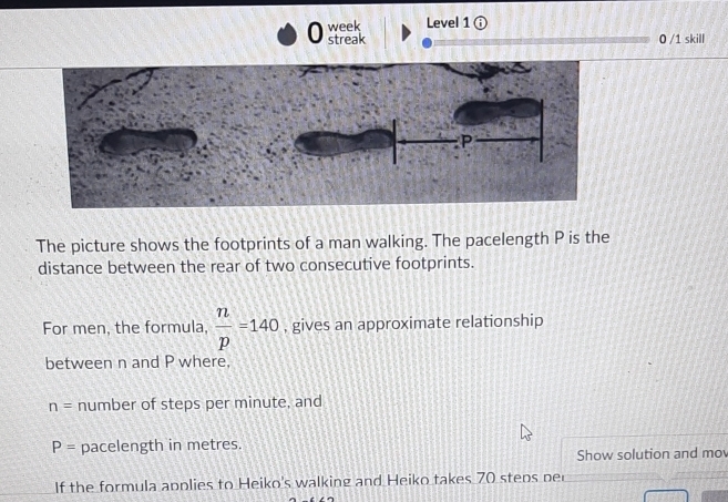 week Level 1 ⓘ 
streak 0 /1 skill 
The picture shows the footprints of a man walking. The pacelength P is the 
distance between the rear of two consecutive footprints. 
For men, the formula,  n/p =140 , gives an approximate relationship 
between n and P where,
n= number of steps per minute, and
P= pacelength in metres. 
Show solution and mo 
If the formula applies to Heiko's walking and Heiko takes 70 steps per