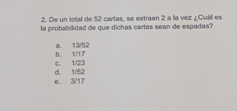 De un total de 52 cartas, se extraen 2 a la vez ¿Cuál es
la probabilidad de que dichas cartas sean de espadas?
a. 13/52
b. 1/17
c. 1/23
d. 1/52
e. 3/17