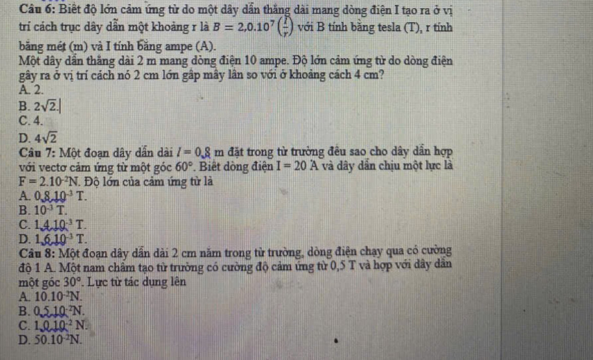 Biết độ lớn cảm ứng từ do một dây dẫn thắng dài mang dòng điện I tạo ra ở vị
trí cách trục dây dẫn một khoảng r là B=2,0.10^7( I/r ) với B tính bằng tesla (T), r tính
bằng mét (m) và I tính bằng ampe (A).
Một dây dẫn thắng dài 2 m mang dòng điện 10 ampe. Độ lớn cảm ứng từ do dòng điện
gây ra ở vị trí cách nó 2 cm lớn gập mây lân so với ở khoảng cách 4 cm?
A. 2.
B. 2sqrt(2).|
C. 4.
D. 4sqrt(2)
Câu 7: Một đoạn dây dẫn dài l=0.8m đặt trong từ trường đêu sao cho dây dần hợp
với vectơ cảm ứng từ một góc 60° * Biết dồng điện I=20A và dây dần chịu một lực là
F=2.10^(-2)N T. Độ lớn của cảm ứng từ là
A. 0.810^(-3)T.
B. 10^(-3)T.
C. 1.410^(-3)T.
D. 1,6,10^(-3)T. 
Câu 8: Một đoạn dây dẫn dài 2 cm năm trong từ trường, dòng điện chạy qua có cường
độ 1 A. Một nam châm tạo từ trường có cường độ cảm ứng từ 0,5 T và hợp với dây dân
một góc 30°. Lực từ tác dụng lên
A. 10.10 ²N.
B. 0 5_ 10^(-2)N
C. 1.010^(-2)N.
D. 50.10^(-2)N.
