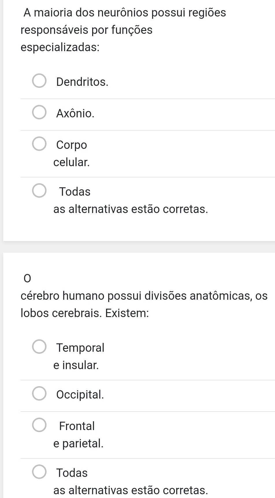 A maioria dos neurônios possui regiões
responsáveis por funções
especializadas:
Dendritos.
Axônio.
Corpo
celular.
Todas
as alternativas estão corretas.
0
cérebro humano possui divisões anatômicas, os
lobos cerebrais. Existem:
Temporal
e insular.
Occipital.
Frontal
e parietal.
Todas
as alternativas estão corretas.