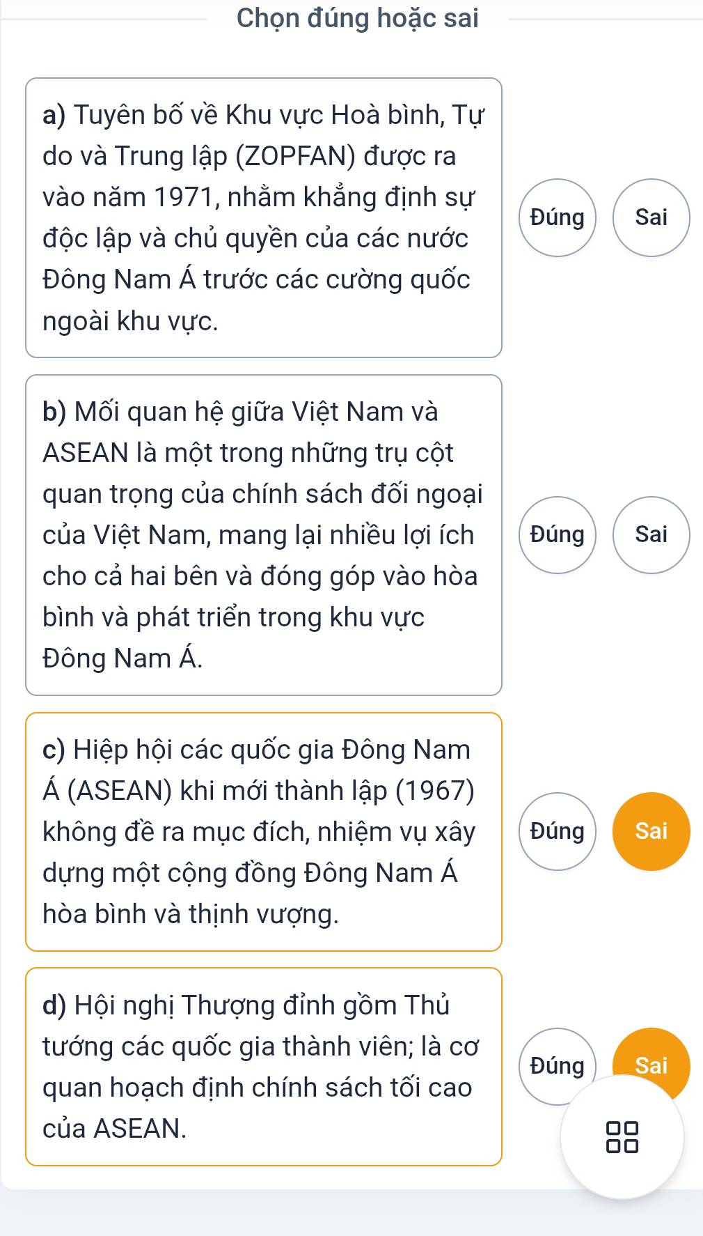 Chọn đúng hoặc sai
a) Tuyên bố về Khu vực Hoà bình, Tự
do và Trung lập (ZOPFAN) được ra
vào năm 1971, nhằm khẳng định sự
Đúng Sai
độc lập và chủ quyền của các nước
Đông Nam Á trước các cường quốc
ngoài khu vực.
b) Mối quan hệ giữa Việt Nam và
ASEAN là một trong những trụ cột
quan trọng của chính sách đối ngoại
của Việt Nam, mang lại nhiều lợi ích Đúng Sai
cho cả hai bên và đóng góp vào hòa
bình và phát triển trong khu vực
Đông Nam Á.
c) Hiệp hội các quốc gia Đông Nam
Á (ASEAN) khi mới thành lập (1967)
không đề ra mục đích, nhiệm vụ xây Đúng Sai
dựng một cộng đồng Đông Nam Á
hòa bình và thịnh vượng.
d) Hội nghị Thượng đỉnh gồm Thủ
tướng các quốc gia thành viên; là cơ
Đúng Sai
quan hoạch định chính sách tối cao
của ASEAN.
B