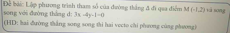 Để bài: Lập phương trình tham số của đường thẳng Δ đi qua điểm M(-1,2) và song 
song với đường thắng d: 3x-4y-1=0
(HD: hai đường thẳng song song thì hai vecto chi phương cùng phương)