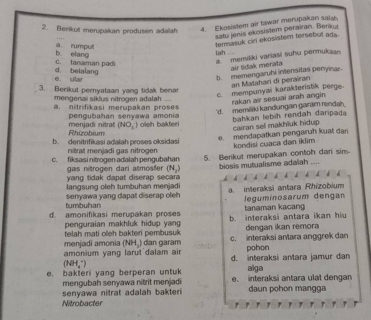 Berikut merupakan produsen adalah 4. Ekosistem air tawar merupakan salah
satu jenis ekosistem perairan. Berikut
a. rumput
termasuk ciri ekosistem tersebut ada-
b. elang
lah ....
c. tanaman padi
a. memiliki variasi suhu permukaan
d. belalang
air tidak merata
e. ular
b. memengaruhi intensitas penyinar-
an Matahari di perairan
3. Berikut pernyataan yang tidak benar
c. mempunyai karakteristik perge-
mengenai siklus nitrogen adalah ....
rakan air sesuai arah angin
a. nitrifikasi merupakan proses
"d. memiliki kandungan garam rendah,
pengubahan senyawa amonia
bahkan lebih rendah daripada
menjadi nitrat (NO_3^(-) oleh bakteri
cairan sel makhluk hidup
Rhizobium
e. mendapatkan pengaruh kuat dari
b. denitrifikasi adalah proses oksidasi
kondisi cuaca dan iklim
nitrat menjadi gas nitrogen
c. fiksasi nitrogen adalah pengubahan 5. Berikut merupakan contoh dari sim-
gas nitrogen dari atmosfer (N_2))
biosis mutualisme adalah ....
yang tidak dapat diserap secara
langsung oleh tumbuhan menjadi
senyawa yang dapat diserap oleh a. interaksi antara Rhizobium
tumbuhan leguminosarum dengan
tanaman kacang
d. amonifikasi merupakan proses
b. interaksi antara ikan hiu
penguraian makhluk hidup yang
telah mati oleh bakteri pembusuk dengan ikan remora
c. interaksi antara anggrek dan
menjadi amonia (NH_3) dan garam
amonium yang larut dalam air pohon
d. interaksi antara jamur dan
(NH_4^+)
e. bakteri yang berperan untuk
alga
mengubah senyawa nitrit menjadi
e. interaksi antara ulat dengan
senyawa nitrat adalah bakteri
daun pohon mangga
Nitrobacter