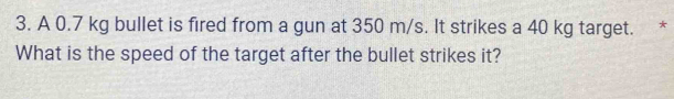 A 0.7 kg bullet is fired from a gun at 350 m/s. It strikes a 40 kg target. * 
What is the speed of the target after the bullet strikes it?