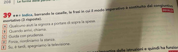 208 Le forme delle par
39 * ●●* Indica, barrando le caselle, le frasi in cui il modo imperativo è sostituito dal congiuntivo
INVALSI
esortativo (3 risposte).
A Qualcuno aiuti la signora a portare di sopra la spesa.
B] Quando arrivi, chiama.
c] Guida con prudenza.
D Forza, riordiniamo la stanza.
E Su, è tardi, spegniamo la televisione.
anartire delle istruzioni e quindi ha funzion