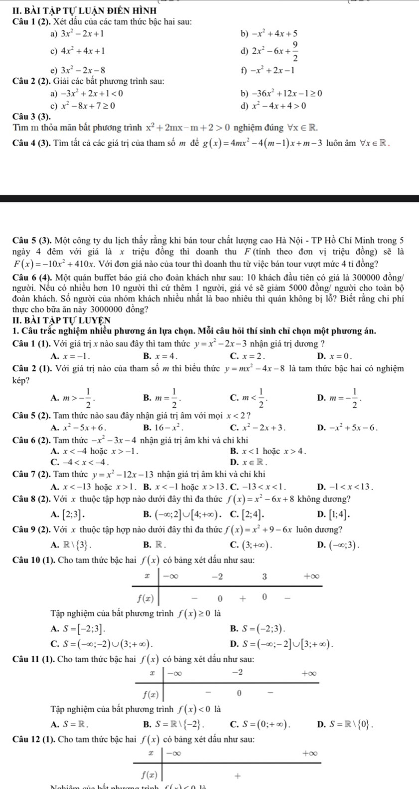 bài tập tự luận điên hình
Câu 1 (2). Xét dấu của các tam thức bậc hai sau:
a) 3x^2-2x+1 b) -x^2+4x+5
c) 4x^2+4x+1 d) 2x^2-6x+ 9/2 
e) 3x^2-2x-8 f) -x^2+2x-1
Câu 2 (2). Giải các bất phương trình sau:
a) -3x^2+2x+1<0</tex> b) -36x^2+12x-1≥ 0
c) x^2-8x+7≥ 0 d) x^2-4x+4>0
Câu 3 (3).
Tìm m thỏa mãn bất phương trình x^2+2mx-m+2>0 nghiệm đúng forall x∈ R.
Câu 4 (3). Tìm tất cả các giá trị của tham số m đề g(x)=4mx^2-4(m-1)x+m-3 luôn âm ∀x ∈R .
Câu 5 (3). Một công ty du lịch thấy rằng khi bán tour chất lượng cao Hà Nội - TP Hồ Chí Minh trong 5
ngày 4 đêm với giá là x triệu đồng thì doanh thu F(tính theo đơn vị triệu đồng) sẽ là
F(x)=-10x^2+410x. Với đơn giá nào của tour thì doanh thu từ việc bán tour vượt mức 4 tỉ đồng?
Câu 6 (4). Một quán buffet báo giá cho đoàn khách như sau: 10 khách đầu tiên có giá là 300000 đồng/
người. Nếu có nhiều hơn 10 người thì cứ thêm 1 người, giá vé sẽ giảm 5000 đồng/ người cho toàn bộ
đoàn khách. Số người của nhóm khách nhiều nhất là bao nhiêu thì quán không bị lỗ? Biết rằng chi phí
thực cho bữa ăn này 3000000 đồng?
II. bài tập tự luyện
1. Câu trắc nghiệm nhiều phương án lựa chọn. Mỗi câu hỏi thí sinh chỉ chọn một phương án.
Câu 1 (1). Với giá trị x nào sau đây thì tam thức y=x^2-2x-3 nhận giá trị dương ?
A. x=-1. B. x=4. C. x=2. D. x=0.
Câu 2 (1). Với giá trị nào của tham số m thì biều thức y=mx^2-4x-8 là tam thức bậc hai có nghiệm
kép?
A. m>- 1/2 . B. m= 1/2 . C. m D. m=- 1/2 .
Câu 5 (2). Tam thức nào sau đây nhận giá trị âm với mọi x<2</tex> ?
A. x^2-5x+6. B. 16-x^2. C. x^2-2x+3. D. -x^2+5x-6.
Câu 6 (2). Tam thức -x^2-3x-4 nhận giá trị âm khi và chỉ khi
A. x hoặc x>-1. B. x<1</tex> hoặc x>4.
C. -4 D. x∈ R.
Câu 7 (2). Tam thức y=x^2-12x-13 nhận giá trị âm khi và chỉ khi
A. x hoặc x>1. B. x hoặc x>13. C. -13 D. -1
Câu 8 (2). Với x thuộc tập hợp nào dưới đây thì đa thức f(x)=x^2-6x+8 không dương?
A. [2;3]. B. (-∈fty ;2]∪ [4;+∈fty ) C. [2;4]. D. [1;4].
Câu 9 (2). Với x thuộc tập hợp nào dưới đây thì đa thức f(x)=x^2+9-6x luôn dương?
A. R| 3 . B. R . C. (3;+∈fty ). D. (-∈fty ;3).
Câu 10 (1). Cho tam thức bậc hai f(x) có bảng xét dấu như sau:
Tập nghiệm của bất phương trình f(x)≥ 0 là
A. S=[-2;3]. B. S=(-2;3).
C. S=(-∈fty ;-2)∪ (3;+∈fty ). D. S=(-∈fty ;-2]∪ [3;+∈fty ).
Câu 11 (1). Cho tam thức bậc hai f(x) có bảng xét dấu như sau:
Tập nghiệm của bất phương trình f(x)<0</tex> là
A. S=R. B. S=R∪  -2 . C. S=(0;+∈fty ). D. S=R| 0 .
Câu 12 (1). Cho tam thức bậc hai f(x) có bảng xét dấu như sau:
x -∞ +∞
f(x)
+