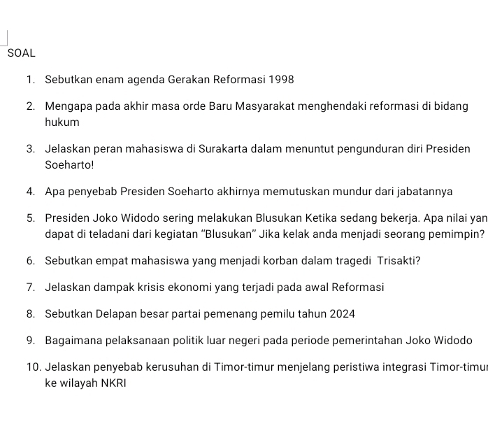 SOAL 
1. Sebutkan enam agenda Gerakan Reformasi 1998 
2. Mengapa pada akhir masa orde Baru Masyarakat menghendaki reformasi di bidang 
hukum 
3. Jelaskan peran mahasiswa di Surakarta dalam menuntut pengunduran diri Presiden 
Soeharto! 
4. Apa penyebab Presiden Soeharto akhirnya memutuskan mundur dari jabatannya 
5. Presiden Joko Widodo sering melakukan Blusukan Ketika sedang bekerja. Apa nilai yan 
dapat di teladani dari kegiatan “Blusukan” Jika kelak anda menjadi seorang pemimpin? 
6. Sebutkan empat mahasiswa yang menjadi korban dalam tragedi Trisakti? 
7. Jelaskan dampak krisis ekonomi yang terjadi pada awal Reformasi 
8. Sebutkan Delapan besar partai pemenang pemilu tahun 2024 
9. Bagaimana pelaksanaan politik luar negeri pada periode pemerintahan Joko Widodo 
10. Jelaskan penyebab kerusuhan di Timor-timur menjelang peristiwa integrasi Timor-timur 
ke wilayah NKRI