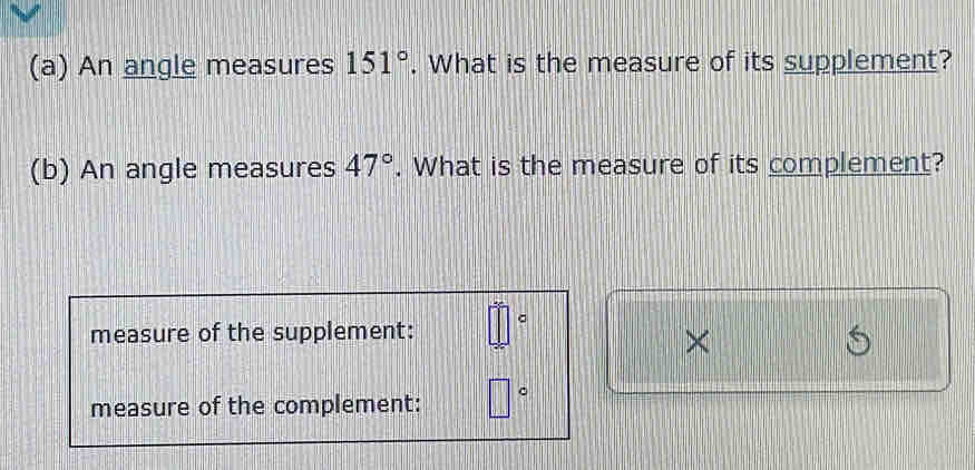 An angle measures 151°. What is the measure of its supplement? 
(b) An angle measures 47°. What is the measure of its complement? 
measure of the supplement: _ □  
× 
measure of the complement: □°