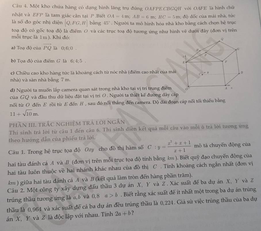 Một kho chứa hàng có dạng hình lăng trụ đứng OAFPE.CBGQH với OAFE là hình chữ
nhật và EFP là tam giác cân tại P .Biết OA=4m;AB=6m;HC=5m; độ dốc của mái nhà, tức
là số đo góc nhị diện [Q,FG,H] bằng 45°.  Người ta mô hình hóa nhà kho bằng cách chọn hệ trục
toạ độ có gốc toạ độ là điểm O và các trục toạ độ tương ứng như hình vẽ dưới đây (đơn vị trên
mỗi trục là 1m). Khi đó:
a) Toạ độ của vector PQ là 0;6; 0 .
b) Tọa độ của điểm G là 6; 4; 5 . 
c) Chiều cao kho hàng tức là khoảng cách từ nóc nhà (điểm cao nhất của mái
nhà) và sàn nhà bằng 7 m.
d) Người ta muốn lắp camera quan sát trong nhà kho tại vị trí trung điểm
của GQ và đầu thu dữ liệu đặt tại vị trí O . Người ta thiết kế đường dây cáp
nối từ O đến E rồi từ E đến H , sau đó nối thắng đến camera. Độ dài đoạn cáp nối tối thiểu bằng
11+sqrt(10)m.
phầN III. trắC nghiệm trả lời ngắn
Thí sinh trả lời từ câu 1 đến câu 6. Thí sinh điền kết quả mỗi câu vào mỗi ô trả lời tương ứng
theo hướng dẫn của phiếu trả lời.
Câu 1. Trong hệ trục tọa độ Oxy cho đồ thị hàm số C:y= (x^2+x+1)/x+1  mô tả chuyến động của
hai tàu đánh cá A và B (đơn vị trên mỗi trục tọa độ tính bằng km ). Biết quỹ đạo chuyển động của
hai tàu luôn thuộc về hai nhánh khác nhau của đồ thị C . Tính khoảng cách ngắn nhất (đơn vị
km ) giữa hai tàu đánh cá A và B (kết quả làm tròn đến hàng phần trăm).
Câu 2. Một công ty xây dựng đấu thầu 3 dự án X, Y và Z. Xác suất để ba dự án X, Y và Z
trúng thầu tương ứng là a,b và 0, 8 a>b. Biết rằng xác suất để ít nhất một trong ba dự án trúng
thầu là 0,964 và xác suất để cả ba dự án đều trúng thầu là 0,224. Giả sử việc trúng thầu của ba dự
án X, Y và Z là độc lập với nhau. Tính 2a+b ?