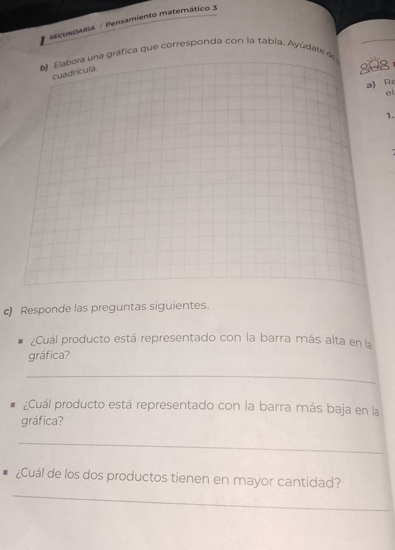 sECUNDARIA | Pensamiento matemático 3 
b) Elabora una gráfica que corresponda con la tabla. Ayúdate de 
cuadrícula. 
208 
a) Re 
el 
1. 
c) Responde las preguntas siguientes. 
¿Cuál producto está representado con la barra más alta en la 
gráfica? 
_ 
¿Cuál producto está representado con la barra más baja en la 
gráfica? 
_ 
_ 
¿Cuál de los dos productos tienen en mayor cantidad?