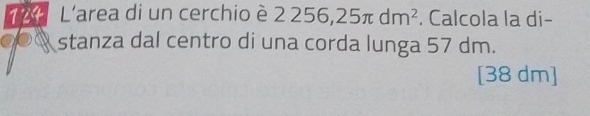 124 L'area di un cerchio è 2 2256, 25π dm^2. Calcola la di -
0% stanza dal centro di una corda lunga 57 dm. 
[ 38 dm ]