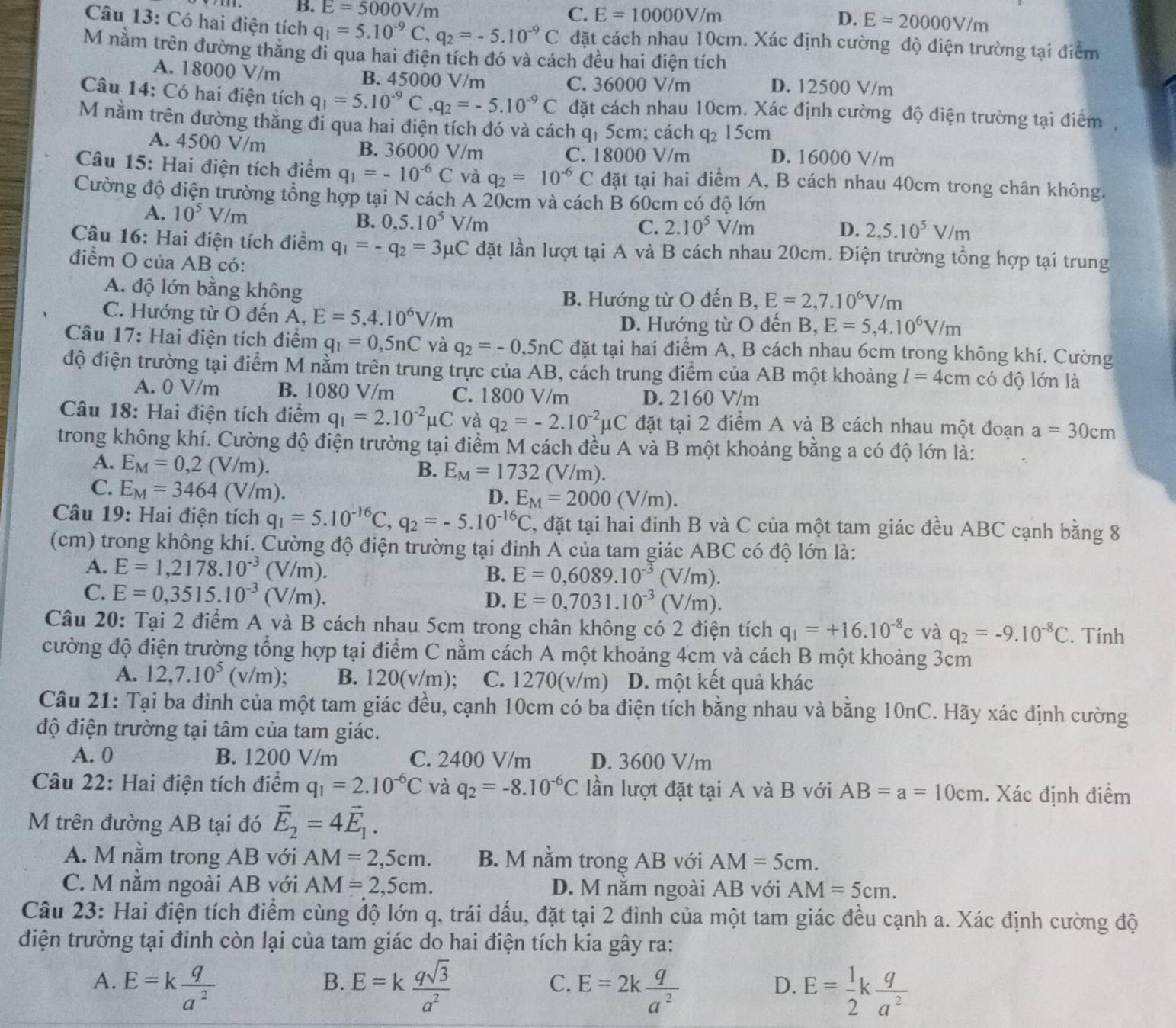 B. E=5000V/m C. E=10000V/m E=20000V/m
D.
Câu 13: Có hai điện tích q_1=5.10^(-9)C,q_2=-5.10^(-9)C đặt cách nhau 10cm. Xác định cường độ điện trường tại điểm
M nằm trên đường thẳng đi qua hai điện tích đó và cách đều hai điện tích
A. 18000 V/m B. 45000 V/m D. 12500 V/m
C. 36000 V/m
Câu 14: Có hai điện tích q_1=5.10^(-9)C q_2=-5.10^(-9)C đặt cách nhau 10cm. Xác định cường độ điện trường tại điểm,
M nằm trên đường thăng đi qua hai điện tích đó và cách qị 5cm; cách q_2 15 cm
A. 4500 V/m B. 36000 V/m D. 16000 V/m
C. 18000 V/m
Câu 15: Hai điện tích điểm q_1=-10^(-6)C và q_2=10^(-6)C đặt tại hai điểm A, B cách nhau 40cm trong chân không.
Cường độ điện trường tổng hợp tại N cách A 20cm và cách B 60cm có độ lớn
A. 10^5V/m B. 0,5.10^5 V/m
C. 2.10^5V/m D. 2,5.10^5V/m
Câu 16: Hai điện tích điểm q_1=-q_2=3mu C đặt lần lượt tại A và B cách nhau 20cm. Điện trường tổng hợp tại trung
điểm O của AB có:
A. độ lớn bằng không
B. Hướng từ O đến B, E=2,7.10^6V/m
C. Hướng từ O đến A, E=5,4.10^6V/m
D. Hướng từ O đến B, E=5,4.10^6V/m
Câu 17: Hai điện tích điểm q_1=0,5nC và q_2=-0,5nC đặt tại hai điểm A, B cách nhau 6cm trong không khí. Cường
độ điện trường tại điểm M nằm trên trung trực của AB, cách trung điểm của AB một khoảng l=4cm có độ lớn là
A. 0 V/m B. 1080 V/m C. 1800 V/m D. 2160 V/m
Câu 18: Hai điện tích điểm q_1=2.10^(-2)mu C và q_2=-2.10^(-2)mu C đặt tại 2 điểm A và B cách nhau một đoạn a=30cm
trong không khí. Cường độ điện trường tại điểm M cách đều A và B một khoảng bằng a có độ lớn là:
A. E_M=0,2(V/m). B. E_M=1732(V/m).
C. E_M=3464 (V/m). D. E_M=2000(V/m).
Câu 19: Hai điện tích q_1=5.10^(-16)C,q_2=-5.10^(-16)C , đặt tại hai đinh B và C của một tam giác đều ABC cạnh bằng 8
(cm) trong không khí. Cường độ điện trường tại đinh A của tam giác ABC có độ lớn là:
A. E=1,2178.10^(-3)(V/m). E=0,6089.10^(-3)(V/r n).
B.
C. E=0,3515.10^(-3)(V/m).
D. E=0,7031.10^(-3)(V/m).
Câu 20: Tại 2 điểm A và B cách nhau 5cm trong chân không có 2 điện tích q_1=+16.10^(-8)c và q_2=-9.10^(-8)C. Tính
cường độ điện trường tổng hợp tại điểm C nằm cách A một khoảng 4cm và cách B một khoảng 3cm
A. 12,7.10^5(v/m): B. 120(v/m); C. 1270(v/m) D. một kết quả khác
Câu 21: Tại ba đinh của một tam giác đều, cạnh 10cm có ba điện tích bằng nhau và bằng 10nC. Hãy xác định cường
độ điện trường tại tâm của tam giác.
A. 0 B. 1200 V/m C. 2400 V/m D. 3600 V/m
Câu 22: Hai điện tích điểm q_1=2.10^(-6)C và q_2=-8.10^(-6)C lần lượt đặt tại A và B với AB=a=10cm. Xác định điểm
M trên đường AB tại đó vector E_2=4vector E_1.
A. M nằm trong AB với AM=2,5cm. B. M nằm trong AB với AM=5cm.
C. M nằm ngoài AB với AM=2,5cm. D. M nằm ngoài AB với AM=5cm.
Câu 23: Hai điện tích điểm cùng độ lớn q, trái dấu, đặt tại 2 đỉnh của một tam giác đều cạnh a. Xác định cường độ
điện trường tại đỉnh còn lại của tam giác do hai điện tích kia gây ra:
A. E=k q/a^2  E=k qsqrt(3)/a^2  E=2k q/a^2  E= 1/2 k q/a^2 
B.
C.
D.