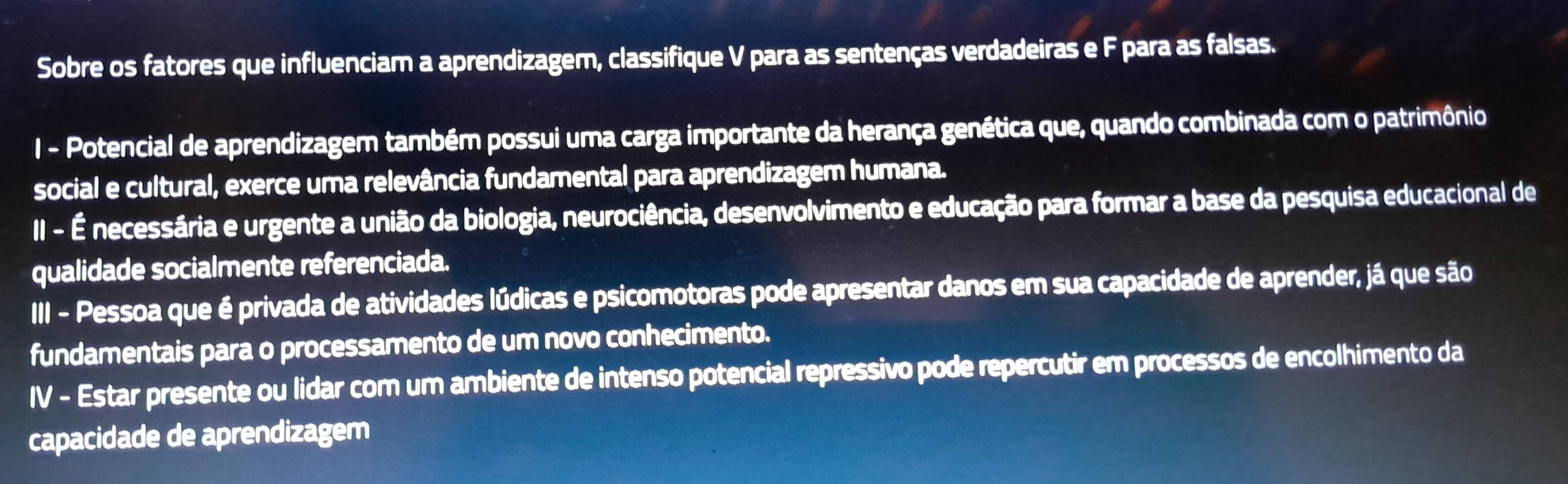 Sobre os fatores que influenciam a aprendizagem, classifique V para as sentenças verdadeiras e F para as falsas. 
I - Potencial de aprendizagem também possui uma carga importante da herança genética que, quando combinada com o patrimônio 
social e cultural, exerce uma relevância fundamental para aprendizagem humana. 
II - É necessária e urgente a união da biologia, neurociência, desenvolvimento e educação para formar a base da pesquisa educacional de 
qualidade socialmente referenciada. 
III - Pessoa que é privada de atividades lúdicas e psicomotoras pode apresentar danos em sua capacidade de aprender, já que são 
fundamentais para o processamento de um novo conhecimento. 
IV - Estar presente ou lidar com um ambiente de intenso potencial repressivo pode repercutir em processos de encolhimento da 
capacidade de aprendizagem