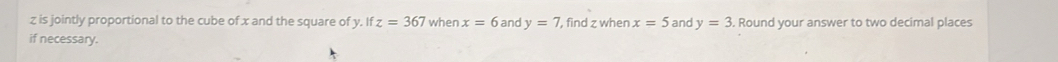 z is jointly proportional to the cube of x and the square of y. If z=367 when x=6 and y=7 , find z when x=5 and y=3. Round your answer to two decimal places 
if necessary.