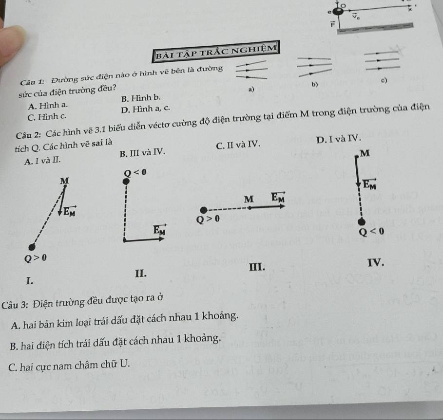 ×
e vector v_o
bài tập trắc nghiệm
Câu 1: Đường sức điện nào ở hình vẽ bên là đường
c)
sức của điện trường đều?
A. Hình a. B. Hình b. a) b)
C. Hình c. D. Hình a, c.
Câu 2: Các hình vẽ 3.1 biểu diễn véctơ cường độ điện trường tại điểm M trong điện trường của điện
tích Q. Các hình vẽ sai là
A. I và II. B. III và IV. C. II và IV. D. I và IV.
, M
Q<0</tex>
M
vector E_M
M vector E_M
vector E_M
Q>0
vector E_M
Q<0</tex>
Q>0
II. III. IV.
I.
Câu 3: Điện trường đều được tạo ra ở
A. hai bản kim loại trái dấu đặt cách nhau 1 khoảng.
B. hai điện tích trái dấu đặt cách nhau 1 khoảng.
C. hai cực nam châm chữ U.