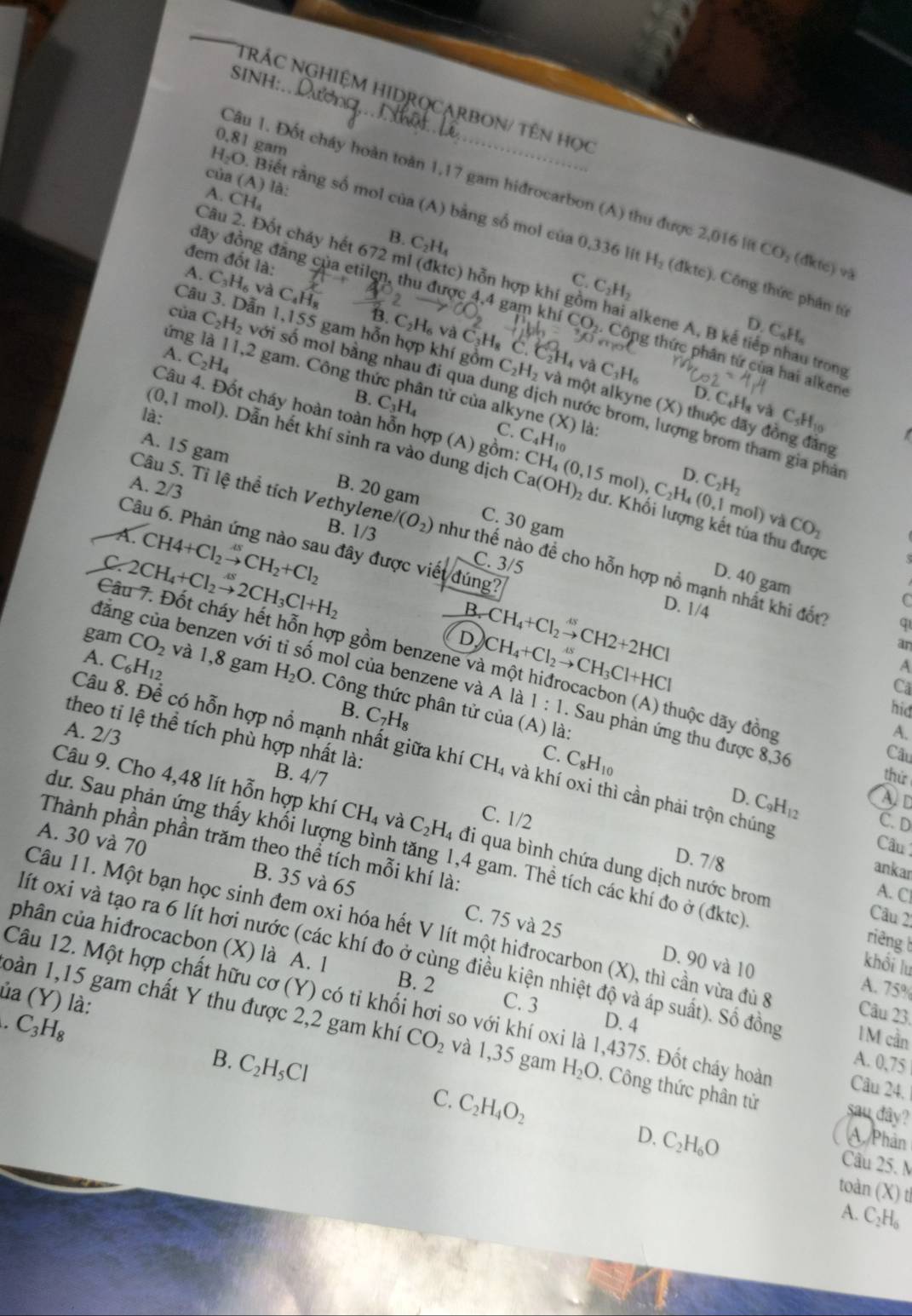 SINH:
NRÁC NGHIệM HIDROCARBON/ Tên học.81
H_2O. gam
Câu 1. Đốt cháy hoàn toàn 1,17 gam hidrocarbon (A) thu được 2,016 l CO_2(4kte)va
của (A) là:
A. CH_4
Biết rằng số mol cia(A ) bằng số mol của 0,336 lit H_2(dktc)
Câu 2. cốt cháy hết 672 ml (đktc) hỗn hợp khí
B. C_2H_4 C.
đem đốt là:
A.
Câu C_3H_6 và C_4H_8 C_2H_2
). Công thức phân từ
đãy đồng đăng của etilen, thu được 4,4 gam khi CO_2 Công thức phân tử của hai alkene
D. C_6H_6
của C_2H_2 ẫn 1,155 gam hỗn hợp khí gồm C_2H_2 C_2H_4
C_2H_6 và C_3H_8 C.
ứng là
o alkene A, B kế tiếp nhau trong
C_3H_6
A. C_2H_4 11,2 gam. Công thức phân tử của alkyne
B. C_3H_4
D. C.
với số mol bằng nhau đi qua dung dịch nước brom, lượng brom tham gia phả
Câu 4. Đốt cháy hoàn toàn hỗn họ 'P(A) gồm: C_4H_10 là:
và một alkyne (X) thuộc dãy đồng đảng
là:
C. (X)|
vaC_4H_10
O. 1 mol). Dẫn hết khí sinh ra vào dung dịch CH_4(0,15mol),C_2H_4(0,1 2 dư. Khối lượng kết tủa thu được
A. 15 gam C. 30 gam
A. 2/3
B. 20 gam
Ca(OH)
D. C_2H_2
mol) và CO_1
A. CH4+Cl_2to CsCH_2+Cl_2
B. 1/3
Câu 5. Tỉ lệ thể tích Vethylene l(O_2) như thế nào đề cho hỗn hợp nỗ mạnh nhất khi đốt?
Câu 6. Phản ứng nào sau đây được viết đúng? D. 1/4
C. 2CH_4+Cl_2to 2CH_3Cl+H_2
C. 3/5
D. 40 gam
B.
D. CH_4+Cl_2xrightarrow omega CH2+2HCl
C
q
an
Câu 7. Đốt cháy hết hỗn hợp gồm benzene v CH_4+Cl_2to CH_3Cl+HCl đhuộc dãy đồng
A. C_6H_12
A
đăng của benzen với tỉ số mol của benzene và A là 1:1. Sau phản ứng thu được 8,36
gam CO_2 và 1,8 gam H_2O. Công thức phân tử của (A) là:
Cã
B. C_7H_8
hid
A. 2/3 A.
theo tỉ lệ thể tích phù hợp nhất là:
Câu 8. Để có hỗn hợp nổ mạnh nhất giữa khí CH_4 và khí oxi thì cần phải trộn chúng
Câu
B. 4/7 thứ
C. C_8H_10 D. C_9H_12
Ad
C. 1/2
C. D
Câu 9. Cho 4,48 lít hỗn hợp khí CH_4 và C_2H_4 đi qua bình chứa dung dịch nước brom
Câu
A. 30 và 70 B. 35 và 65
dư. Sau phản ứng thấy khối lượng bình tăng 1,4 gam. Thể tích các khí đo ở (đktc) riêng 
ankar
D. 7/8 A. Cl
Thành phần phần trăm theo thể tích mỗi khí là: khổi lu
Câu 21
Câu 11. Một bạn học sinh đem oxi hóa hết V lít một hiđrocarbon (X), thì cần vừa đủ 8 Câu 23.
phân của hiđrocacbon (X) là A. 1
C. 75 và 25 D. 90 và 10 A. 75%
lít oxi và tạo ra 6 lít hơi nước (các khí đo ở cùng điều kiện nhiệt độ và áp suất). Số đồng IM cần
B. 2
ủa (Y) là: C. 3
Câu 12. Một hợp chất hữu cơ (Y) có tỉ khối hơi so với khí oxi là 1,4375. Đốt cháy hoàn Câu 24.
C_3H_8
oàn 1,15 gam chất Y thu được 2,2 gam khí CO_2 và 1,35 gam H_2O. Công thức phân tử sau dây?
D. 4 A. 0,75
B. C_2H_5Cl C. C_2H_4O_2
D. C_2H_6O A Phân
Câu 25. M
toàn (X) th
A. C₂H₆