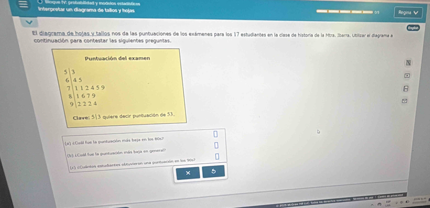 Blloque IV: probabilidad y modelos estadíáticos 
Interpretar un diagrama de tallos y hojas 
05 Regina V 
El diagrama de hojas y tallos nos da las puntuaciones de los exámenes para los 17 estudiantes en la clase de historía de la Mtra. Ibarra. Utilizar el diagrama a 
continuación para contestar las siguientes preguntas. 
Puntuación del examen
beginarrayr 5|3 6|45 7|12459 8|1679 9|2224endarray
Clave: 5|3 quiere decir puntuación de 53. 
(a) ¿Cuál fue la puntuación más baja en los 80s? 
(b) ¿Cuál fue la puntuación más baja en general? 
(c) ¿Cuántos estudiantes obtuvieron una puntuación en los 90s? 
× 5