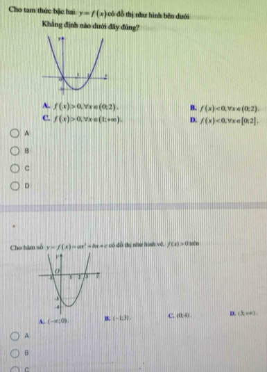 Cho tam thức bậc hai y=f(x) có đồ thị như hình bên dưới
Khẳng định nào dưới đây đùng?
A. f(x)>0, forall x∈ (0;2). B. f(x)<0</tex>, forall x∈ (0:2).
C. f(x)>0, forall x∈ (1;+∈fty ). D. f(x)<0</tex>, forall x∈ [0;2]. 
A
B
c
D
Cho hâm số y=f(x)=ax^2+bx+c có dô thị như hình vě. f(x)>0 trên
A. (-∈fty ,0). B. (-1,3). C. (0:4). D. (3,+∈fty ). 
A
B
c