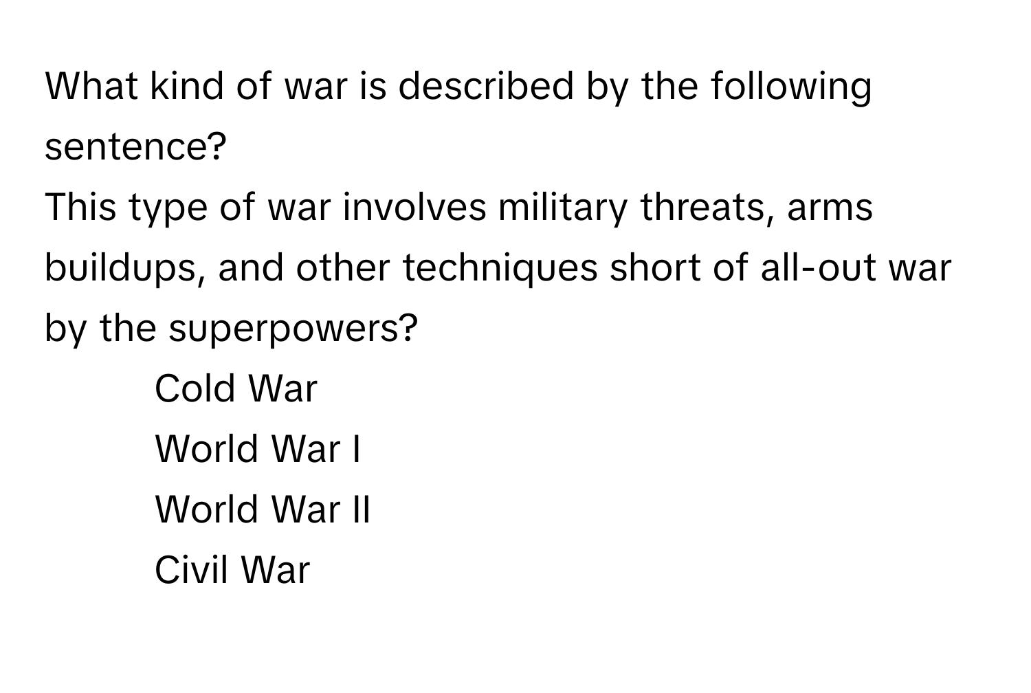 What kind of war is described by the following sentence? 
This type of war involves military threats, arms buildups, and other techniques short of all-out war by the superpowers?

1) Cold War 
2) World War I 
3) World War II 
4) Civil War