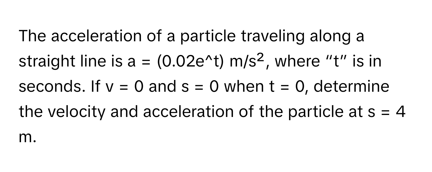 The acceleration of a particle traveling along a straight line is a = (0.02e^t) m/s², where “t” is in seconds. If v = 0 and s = 0 when t = 0, determine the velocity and acceleration of the particle at s = 4 m.