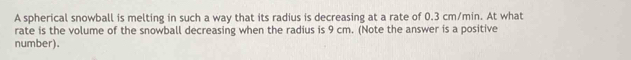 A spherical snowball is melting in such a way that its radius is decreasing at a rate of 0.3 cm/min. At what 
rate is the volume of the snowball decreasing when the radius is 9 cm. (Note the answer is a positive 
number).