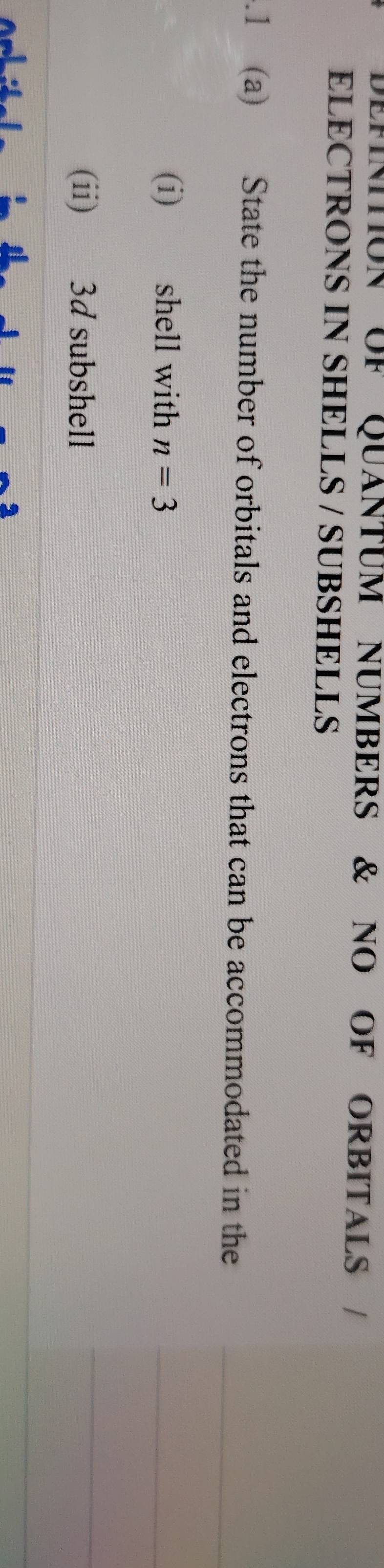 DEMNTON UF QUÁNTUM NUMBERS & NO OF ORBITALS / 
ELECTRONS IN SHELLS / SUBSHELLS 
.1 (a) State the number of orbitals and electrons that can be accommodated in the 
(i) shell with n=3
(ii) 3d subshell