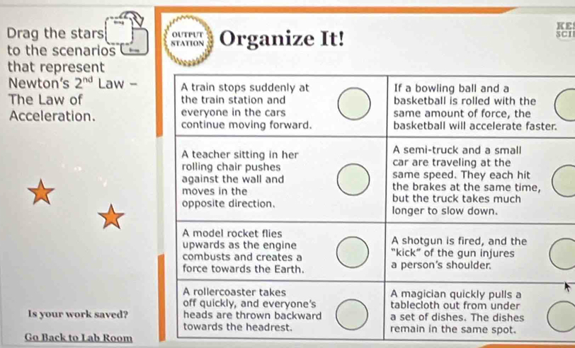 KE 
Drag the stars SCI 
J Organize It! 
to the scenarios 
that represent 
Newton’s 2^(nd) Law - 
The Law of 
Acceleration. 
Is your work saved? 
Go Back to Lab Room