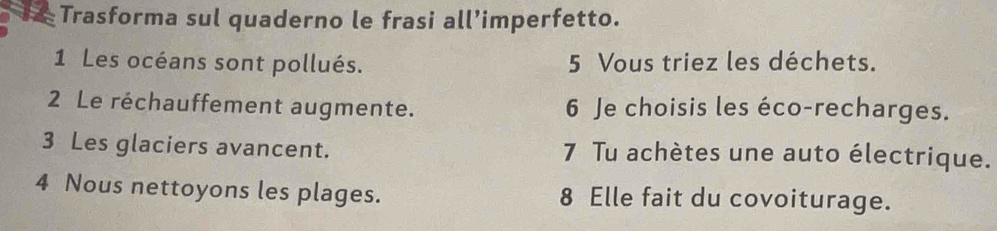 Trasforma sul quaderno le frasi all’imperfetto. 
1 Les océans sont pollués. 5 Vous triez les déchets. 
2 Le réchauffement augmente. 6 Je choisis les éco-recharges. 
3 Les glaciers avancent. 7 Tu achètes une auto électrique. 
4 Nous nettoyons les plages. 8 Elle fait du covoiturage.