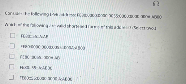 Consider the following IPv6 address: FE80:0000:0000:0055:0000:0000:00 1. A: AB00
Which of the following are valid shortened forms of this address? (Select two.)
FE80::55::A:AB
FE80:0000:0000:0055::000A:AB00
FE80::0055::000A:AB
FE80::55::A:ABOD
FE80: : 55:0000:0000:A:ABOD