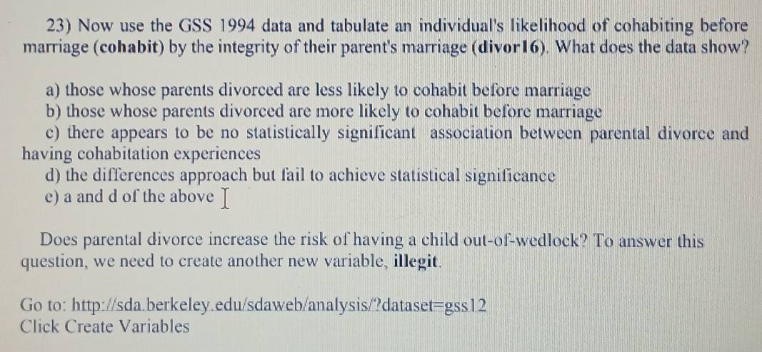 Now use the GSS 1994 data and tabulate an individual's likelihood of cohabiting before
marriage (cohabit) by the integrity of their parent's marriage (divor16). What does the data show?
a) those whose parents divorced are less likely to cohabit before marriage
b) those whose parents divorced are more likely to cohabit before marriage
c) there appears to be no statistically significant association between parental divorce and
having cohabitation experiences
d) the differences approach but fail to achieve statistical significance
e) a and d of the above 
Does parental divorce increase the risk of having a child out-of-wedlock? To answer this
question, we need to create another new variable, illegit.
Go to: http://sda.berkeley.edu/sdaweb/analysis/?dataset=gss12
Click Create Variables