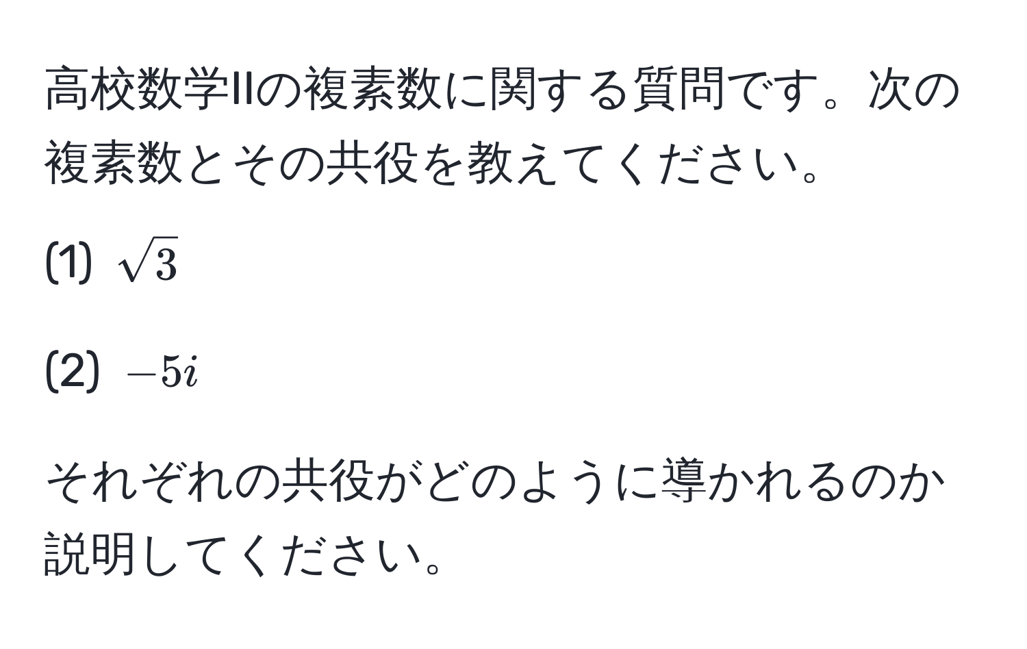 高校数学IIの複素数に関する質問です。次の複素数とその共役を教えてください。  
(1) $sqrt(3)$  

(2) $-5i$  

それぞれの共役がどのように導かれるのか説明してください。