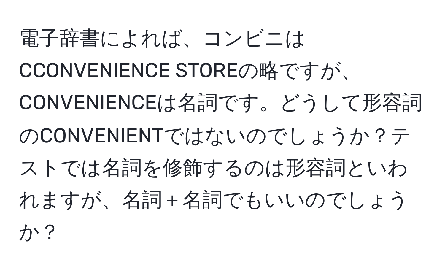 電子辞書によれば、コンビニはCCONVENIENCE STOREの略ですが、CONVENIENCEは名詞です。どうして形容詞のCONVENIENTではないのでしょうか？テストでは名詞を修飾するのは形容詞といわれますが、名詞＋名詞でもいいのでしょうか？