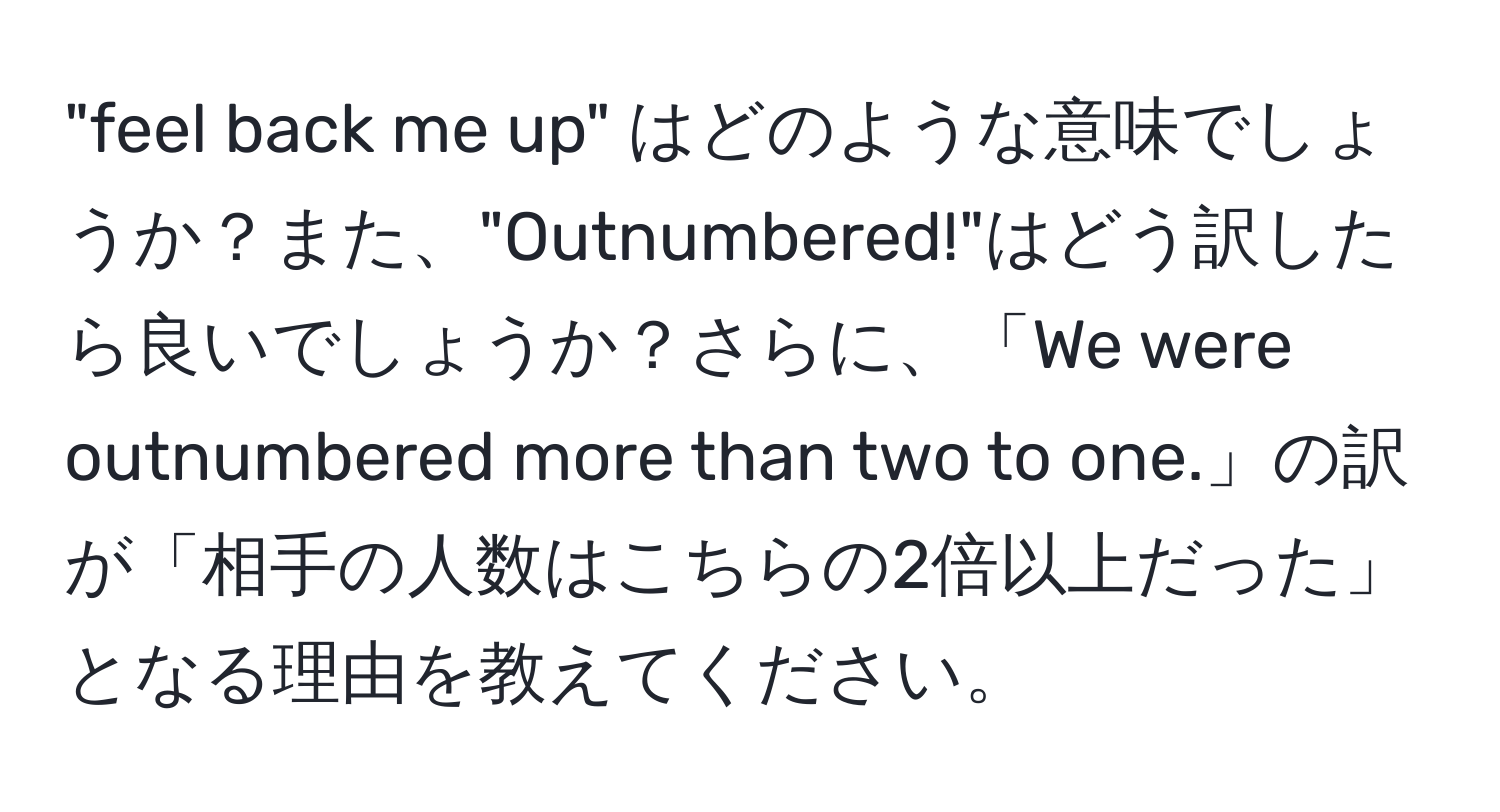 "feel back me up" はどのような意味でしょうか？また、"Outnumbered!"はどう訳したら良いでしょうか？さらに、「We were outnumbered more than two to one.」の訳が「相手の人数はこちらの2倍以上だった」となる理由を教えてください。