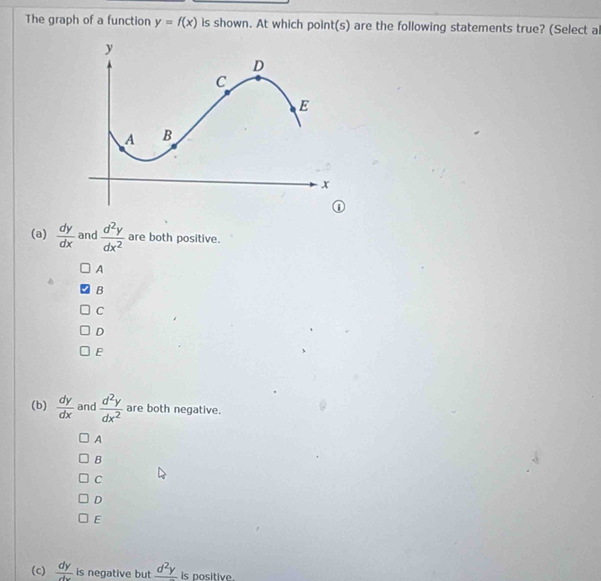 The graph of a function y=f(x) is shown. At which point(s) are the following statements true? (Select al
(a)  dy/dx  and  d^2y/dx^2  are both positive.
A
B
C
D
E
(b)  dy/dx  and  d^2y/dx^2  are both negative.
A
B
C
D
E
(c)  dy/dx  is negative but frac d^2y is positive.