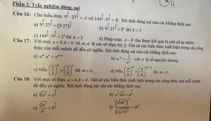 frac 15
Phần 2. Trắc nghiệm đúng, sai
Câu 16: Cho biểu thức 9^(frac 2)5· 27^(frac 2)5=A và 144^(frac 3)4:9^(frac 3)4=B. Xét tính đúng sai của các khẳng định sau:
a) 9^(frac 2)5.27^(frac 2)5=(9.27)^ 2/5  b) 9^(frac 2)5.27^(frac 2)5=3^k thì k=3
c) 144^(frac 3)4:9^(frac 3)4=2^k thì k=3 d) Phép toán A-B thu được kết quả là một số tự nhiên
Câu 17: Với mọi a>0,b>0 và m,n là các số thực tùy ý. Giả sử các biểu thức xuất hiện trong các công
thức của mỗi mệnh đề đều có nghĩa. Xét tính đúng sai của các khẳng định sau:
a) a^m.a^n=a^(m+n). b) a^(-n)= 1/a^n  với n là số nguyên dương.
c) Nếu ( 5/2 )^m>( 5/2 )^n thì m>n. d) Nếu ( π /4 )^m>( π /4 )^3m-2 thì m<1.
Câu 18: Với mọi số thực a>0,b>0. Giả sử các biểu thức xuất hiện trong các công thức của mỗi mệnh
đề đều có nghĩa. Xét tính đúng sai của các khẳng định sau:
a) sqrt[3](a^2)=a^(frac 2)3 a^(frac 1)3sqrt(a)=a^(frac 1)6
b)
c)  sqrt[3](b^7)/b^3 =b^(frac 7)9 frac (sqrt(ab^2))^4sqrt[3](sqrt a^6b^(12))=ab^2
d)