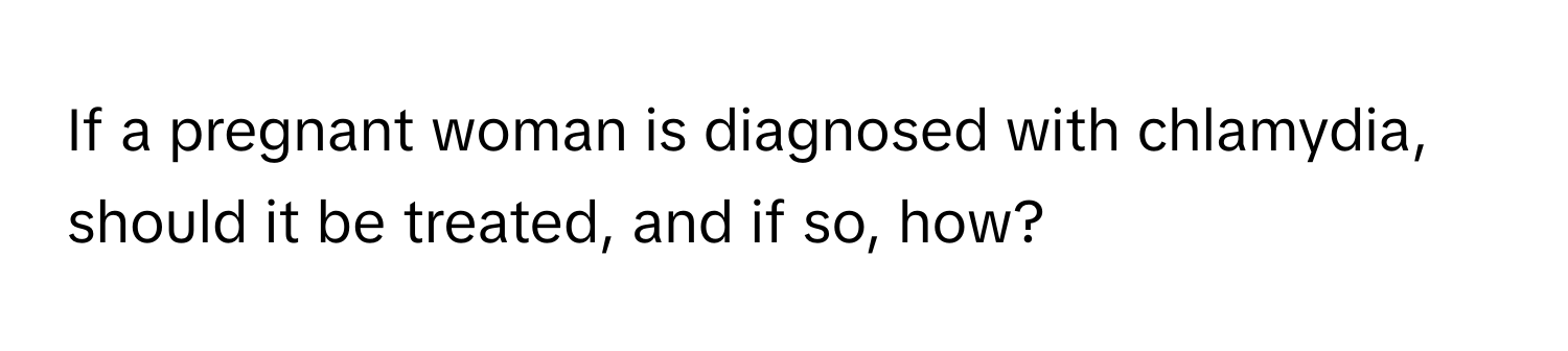 If a pregnant woman is diagnosed with chlamydia, should it be treated, and if so, how?