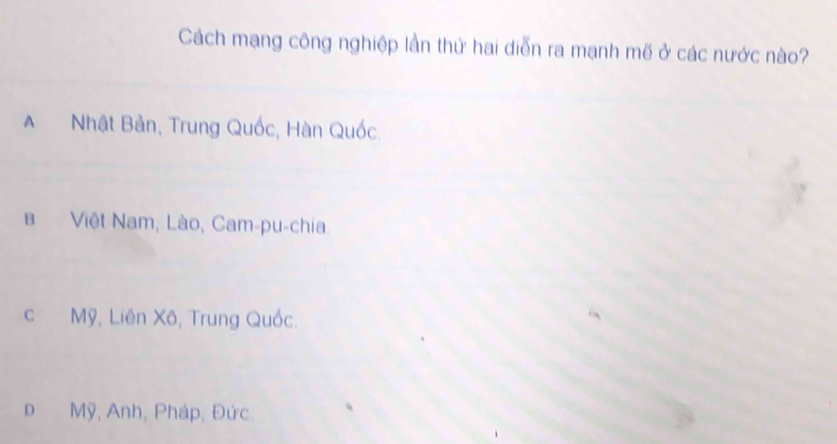 Cách mạng công nghiệp lần thứ hai diễn ra mạnh mẽ ở các nước nào?
A Nhật Bản, Trung Quốc, Hàn Quốc.
B Việt Nam, Lào, Cam-pu-chia
c Mỹ, Liên Xô, Trung Quốc.
D Mỹ, Anh, Pháp, Đức