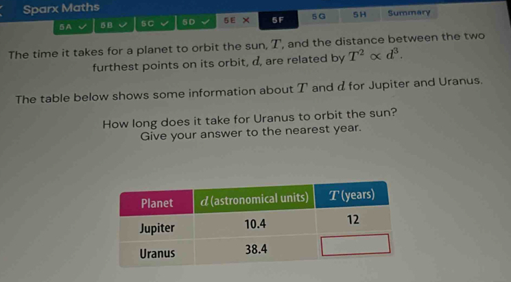 Sparx Maths Summary 
5A 5 B S C 5D 5E × 5F 5 G 5H 
The time it takes for a planet to orbit the sun, T, and the distance between the two 
furthest points on its orbit, d, are related by T^2alpha d^3. 
The table below shows some information about T and dfor Jupiter and Uranus. 
How long does it take for Uranus to orbit the sun? 
Give your answer to the nearest year.