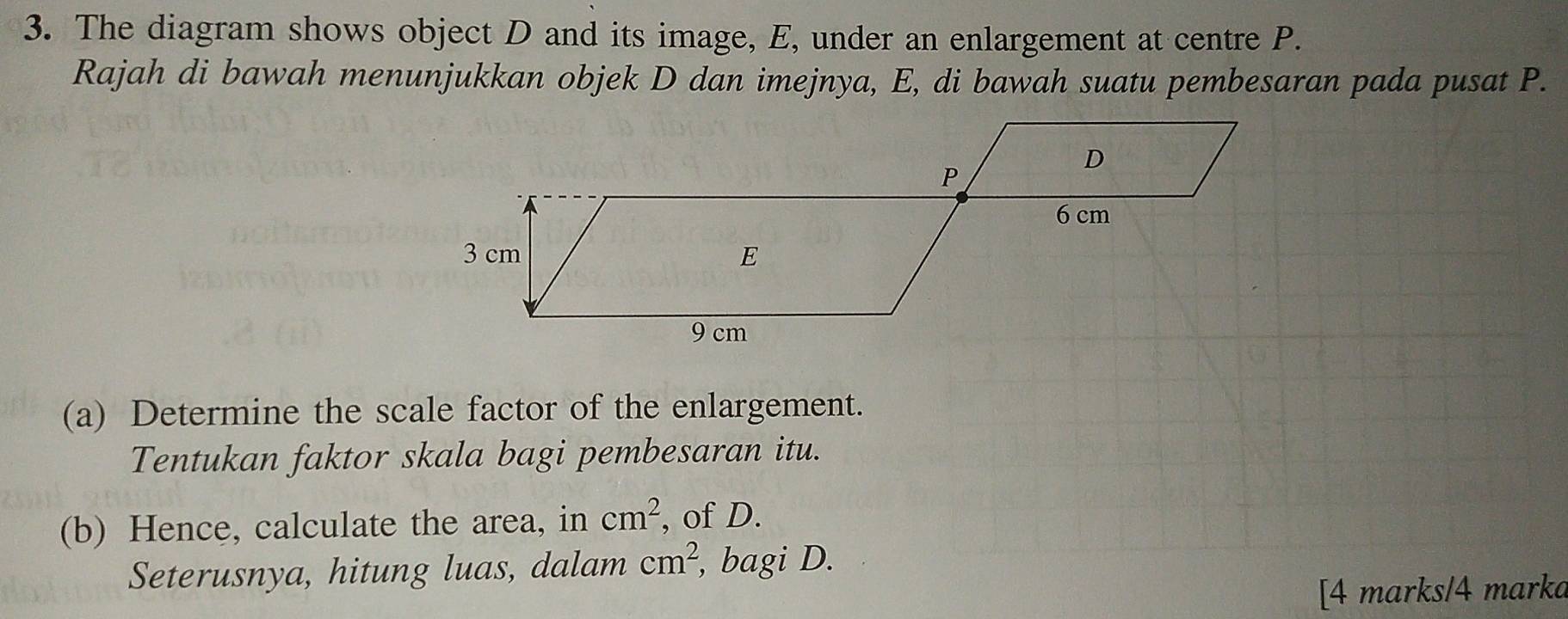 The diagram shows object D and its image, E, under an enlargement at centre P. 
Rajah di bawah menunjukkan objek D dan imejnya, E, di bawah suatu pembesaran pada pusat P. 
(a) Determine the scale factor of the enlargement. 
Tentukan faktor skala bagi pembesaran itu. 
(b) Hence, calculate the area, in cm^2 , of D. 
Seterusnya, hitung luas, dalam cm^2 , bagi D. 
[4 marks/4 marka