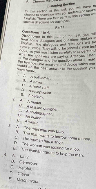 Choose the Bes
Listening Section
In this section of the test, you will have th
chance to show how well you understand spoke
English. There are four parts to this section wit
special directions for each part.
Part I
Questions 1 to 4.
Directions: In this part of the test, you wil
hear some dialogues and questions spoken in
English. The dialogues and questions will be
spoken twice. They will not be printed in your test
book, so you must listen carefully to understand
what the speakers are saying. After you listen
to the dialogue and the question about it, read
the five possible answers and decide which one
would be the best answer to the question you
have heard.
1. A. A policeman. B. A driver.
C. A hotel staff.
D. A receptionist.
E. A bellboy.
2. A. A model. B. A fashion designer.
C. A photographer.
D. An editor.
E. A writer.
3. A. The man was very busy.
B. The man wants to borrow some money.
C. The woman has a shop.
D. The woman was looking for a job.
E. The woman agrees to help the man.
4. A. Lazy.
B. Generous.
C. Helpful.
D. Clever.
E. Mischievous.