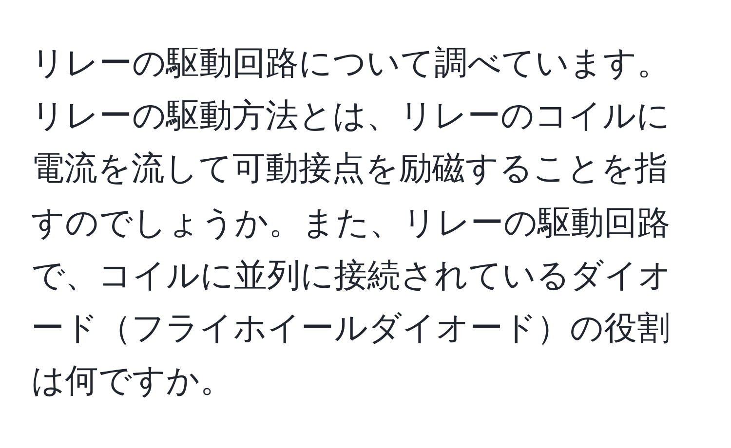 リレーの駆動回路について調べています。リレーの駆動方法とは、リレーのコイルに電流を流して可動接点を励磁することを指すのでしょうか。また、リレーの駆動回路で、コイルに並列に接続されているダイオードフライホイールダイオードの役割は何ですか。