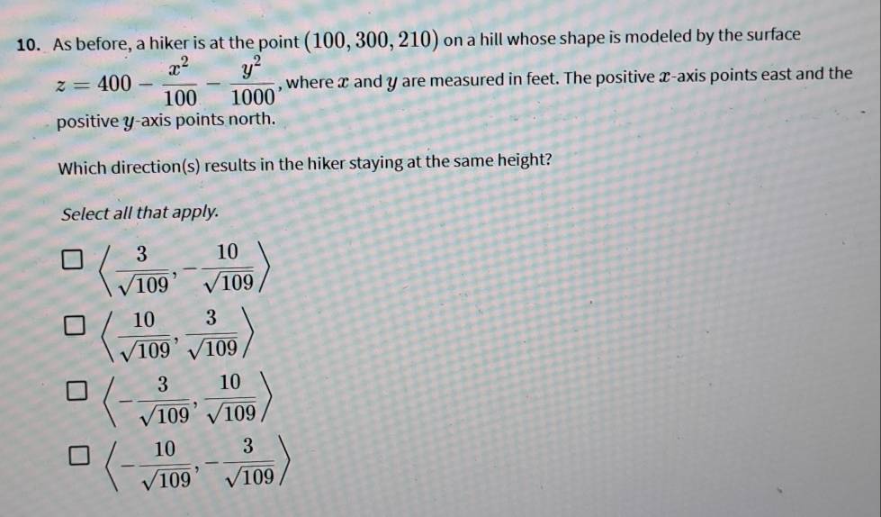 As before, a hiker is at the point (100,300,210) on a hill whose shape is modeled by the surface
z=400- x^2/100 - y^2/1000  , where x and y are measured in feet. The positive x-axis points east and the
positive y-axis points north.
Which direction(s) results in the hiker staying at the same height?
Select all that apply.
langle  3/sqrt(109) ,- 10/sqrt(109) rangle
langle  10/sqrt(109) , 3/sqrt(109) rangle
langle - 3/sqrt(109) , 10/sqrt(109) rangle
langle - 10/sqrt(109) ,- 3/sqrt(109) rangle