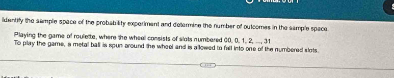 Identify the sample space of the probability experiment and determine the number of outcomes in the sample space. 
Playing the game of roulette, where the wheel consists of slots numbered 00, 0, 1, 2, ..., 31
To play the game, a metal ball is spun around the wheel and is allowed to fall into one of the numbered slots.