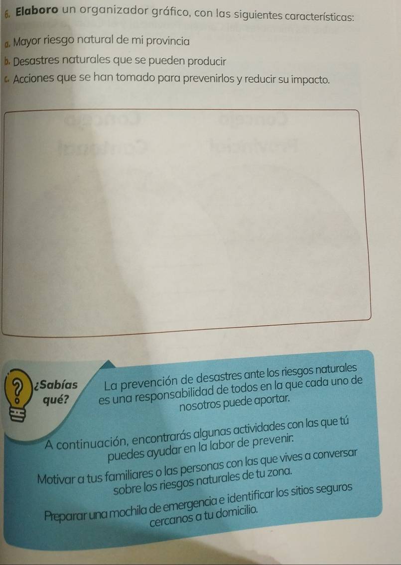 Elaboro un organizador gráfico, con las siguientes características: 
# Mayor riesgo natural de mi provincia 
bDesastres naturales que se pueden producir 
* Acciones que se han tomado para prevenirlos y reducir su impacto. 
2 ¿Sabías La prevención de desastres ante los riesgos naturales 
o qué? es una responsabilidad de todos en la que cada uno de 
nosotros puede aportar. 
A continuación, encontrarás algunas actividades con las que tú 
puedes ayudar en la labor de prevenir. 
Motivar a tus familiares o las personas con las que vives a conversar 
sobre los riesgos naturales de tu zona. 
Preparar una mochila de emergencia e identificar los sitios seguros 
cercanos a tu domicilio.