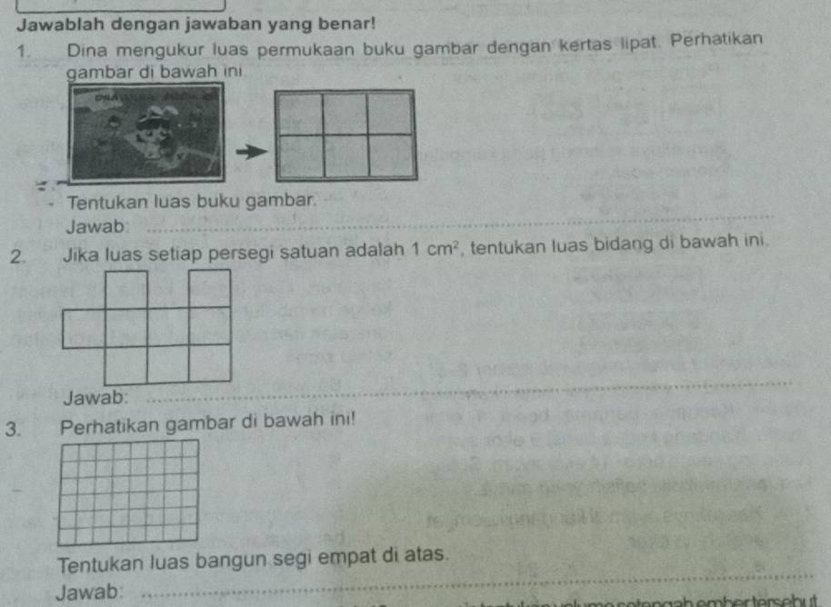 Jawablah dengan jawaban yang benar! 
1. Dina mengukur luas permukaan buku gambar dengan kertas lipat. Perhatikan 
gambar di bawah ini 
Tentukan luas buku gambar. 
Jawab_ 
2. Jika luas setiap persegi satuan adalah 1cm^2 , tentukan luas bidang di bawah ini. 
_ 
3. Perhatikan gambar di bawah ini! 
_ 
_ 
Tentukan luas bangun segi empat di atas. 
Jawab: 
e ten h em b er terseb .