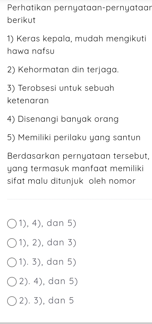 Perhatikan pernyataan-pernyataan
berikut
1) Keras kepala, mudah mengikuti
hawa nafsu
2) Kehormatan din terjaga.
3) Terobsesi untuk sebuah
ketenaran
4) Disenangi banyak orang
5) Memiliki perilaku yang santun
Berdasarkan pernyataan tersebut,
yang termasuk manfaat memiliki 
sifat malu ditunjuk oleh nomor
1),4) , dan 5)
1),2) , dan 3)
1). 5 ), dan 5)
2).4) , dan 5)
2). 3), dan 5