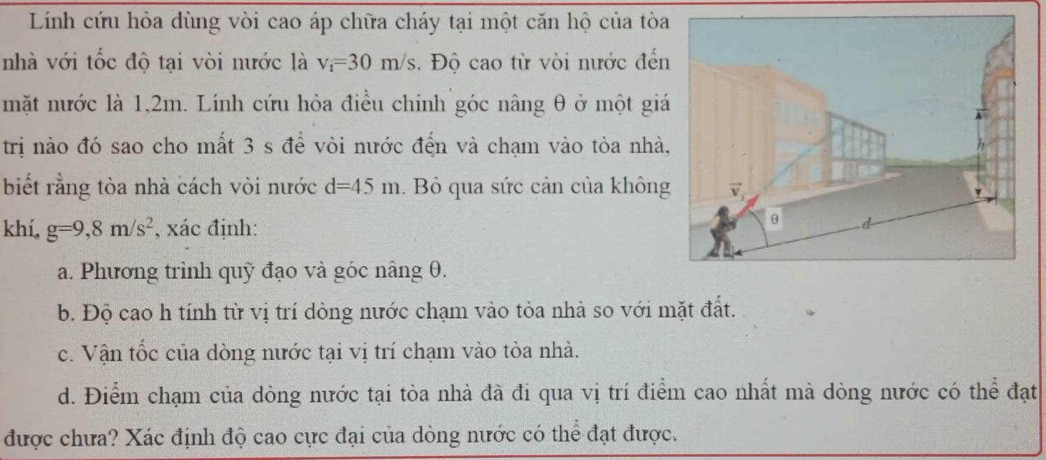 Linh cứu hỏa dùng vòi cao áp chữa cháy tại một căn hộ của tòa 
nhà với tốc độ tại vòi nước là v_i=30m/s. Độ cao từ vòi nước đến 
mặt nước là 1,2m. Lính cứu hỏa điều chinh góc nâng θ ở một giá 
trị nào đó sao cho mất 3 s để vòi nước đến và chạm vào tòa nhà 
biết rằng tòa nhà cách vòi nước d=45m. Bỏ qua sức cản của không 
khí, g=9,8m/s^2 , xác định: 
a. Phương trình quỹ đạo và góc nâng 0. 
b. Độ cao h tính từ vị trí dòng nước chạm vào tòa nhà so với mặt đất. 
c. Vận tốc của dòng nước tại vị trí chạm vào tòa nhà. 
d. Điểm chạm của dòng nước tại tòa nhà đã đi qua vị trí điểm cao nhất mà dòng nước có thể đạt 
được chưa? Xác định độ cao cực đại của dòng nước có thể đạt được.