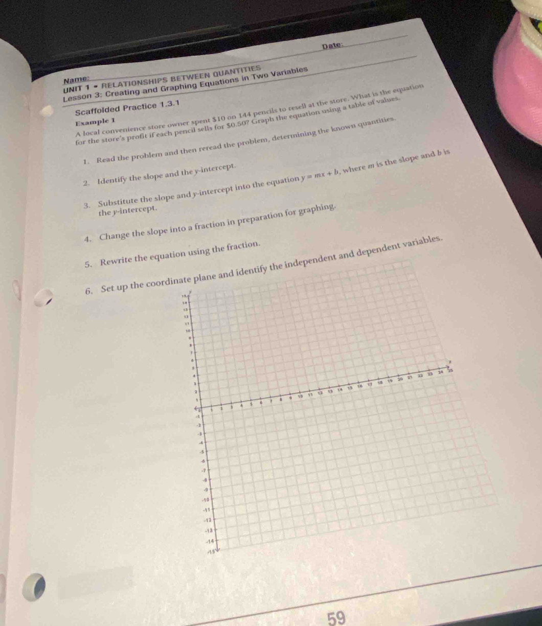 Date: 
UNIT 1 • RELATIONSHIPS BETWEEN QUANTITIES 
Name: 
Lesson 3: Creating and Graphing Equations in Two Variables 
Scaffolded Practice 1.3.1 
A local convenience store owner spent $10 on 144 pencils to resell at the store. What is the equation 
for the store's profit if each pencil sells for $0.50? Graph the equation using a table of values 
Example 1 
1. Read the problem and then reread the problem, determining the known quantities 
2. Identify the slope and the y-intercept. 
3. Substitute the slope and y-intercept into the equation y=mx+b , where m is the slope and b is 
the y-intercept. 
4. Change the slope into a fraction in preparation for graphing. 
5. Rewrite the equation using the fraction. 
6. Set up the coordent and dependent variables 
59