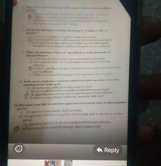 What sole do invasive devices play in the context of infection risk im healthcare
settings?
They decrease the licelihood of isfection by providing better access to care
00. Thany serve as a barrier to prevent germs from entering the buidy
t They mause the risk of infection by providing entry points for pothogess.
C. They have no impact on the risk of infection
*. Which of the following best describes the concept of ''breaking the chain of
infection”?
A. It involves ensuripe that all healtheare workers are vaccinated
T It requires the removal of conditions necessary for the transmission of disease
h focuscasolely on treating infected individuals to prevent further spread
D. It is achieved by sncreasing the number of susceptible hosts in a commanity
8. What is the significance of the term “susceptible host” in the transmission of
infectious diseases?
A. It refers to individuals who have been vaccinated against all diseases
B. It describes individuals with a robust immune system capable of fighting
infections
a It indicates individuals who have a weakened immune system or lack immunity to
spocific pathogens
D. It applies only to healthcare workers who are exposed to infectious agents."
9. In the context of infection transmission, which of the following statements is true
regarding the role of the agent?
A. The agent alone is sufficient to cause disease in a host
B. The agent must be present in a suitable environment to cause discase
The agent requires a reservoir and a susceptible host to cause infection.
D The agent can cause disease without any interaction with a host.
19. What must occur after an infectious agent leaves its host in order to infect another
person?
A. The agent must immediately find a new host.
B The agent must survive in a suitable environment until it can infect another
person
C. The sgent must replicate in the environment before transmission.
The agent must be transmitted through direct contact only.
Reply